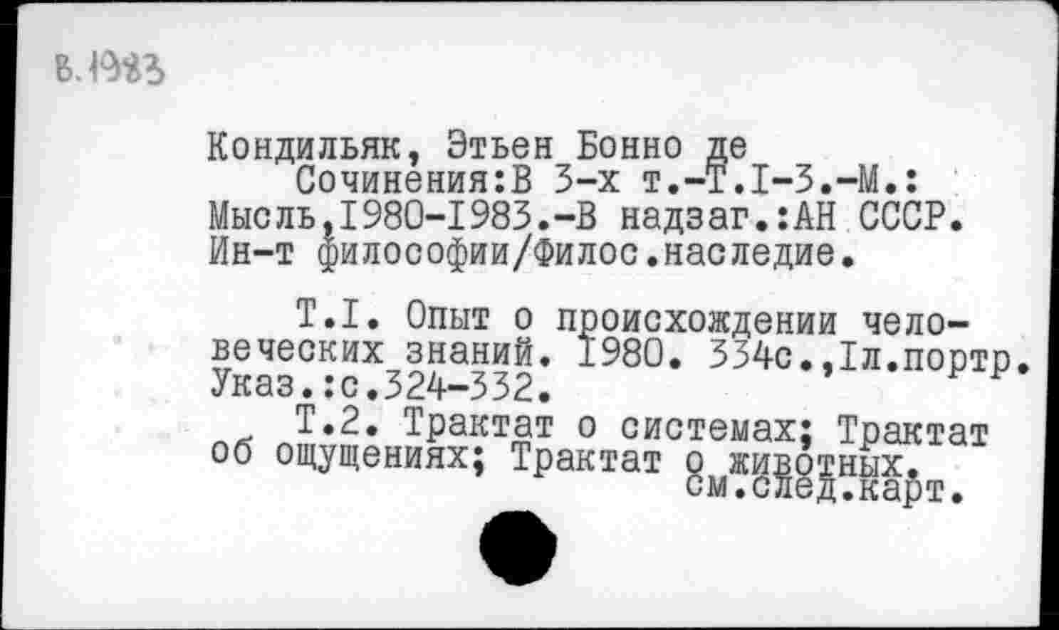 ﻿в.тз>
Кондильяк, Этьен Бонно де
Сочинения:В 3-х т.-Т.Т-З.-М.: Мысль,1980-1983.-В надзаг.:АН СССР. Ин-т философии/Филос.наследие.
Т.1. Опыт о происхождении человеческих знаний. 1980. 334с.,1л.порто Указ.:с.324-332.	Р р
Т.2. Трактат о системах; Трактат об ощущениях; Трактат ^жи^^ных^